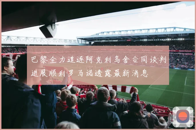 巴黎全力追逐阿克利乌舍合同谈判进展顺利罗马诺透露最新消息