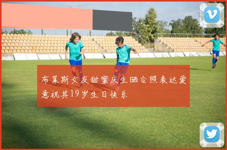布莱斯女友甜蜜庆生晒合照表达爱意祝其19岁生日快乐