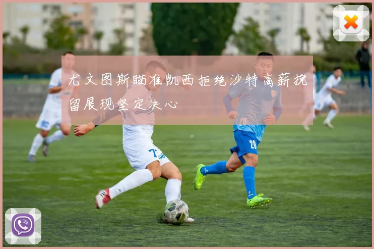 尤文图斯瞄准凯西拒绝沙特高薪挽留展现坚定决心