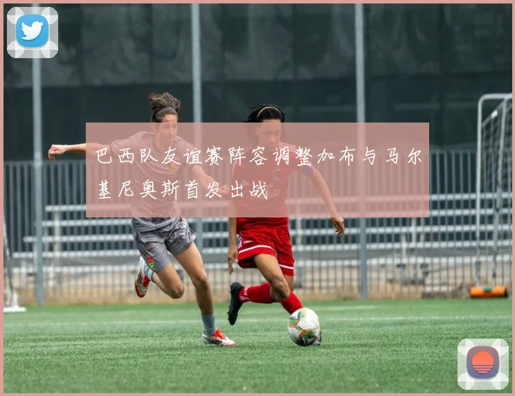 巴西队友谊赛阵容调整加布与马尔基尼奥斯首发出战