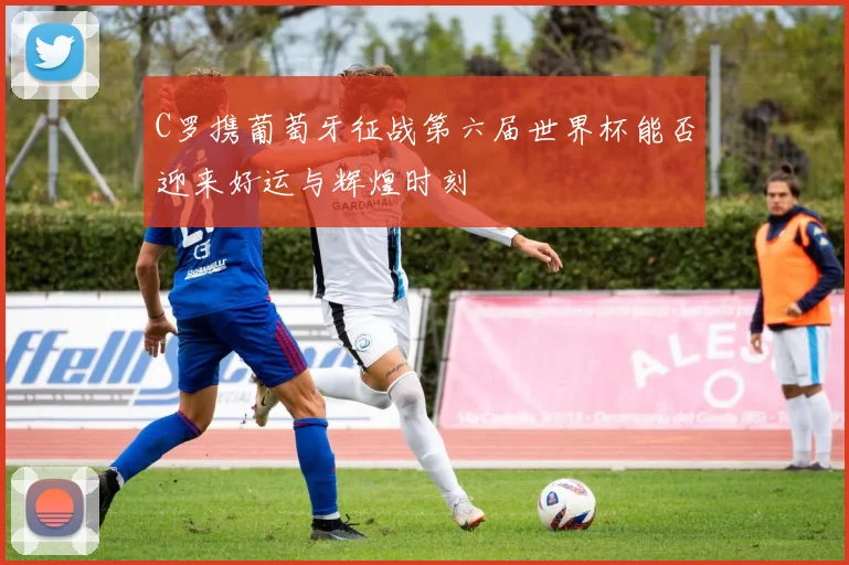 C罗携葡萄牙征战第六届世界杯能否迎来好运与辉煌时刻