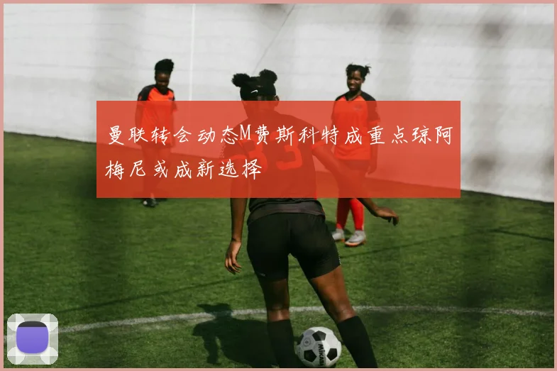 曼联转会动态M费斯科特成重点琼阿梅尼或成新选择