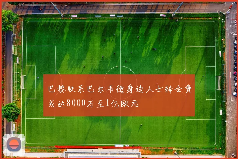 巴黎联系巴尔韦德身边人士转会费或达8000万至1亿欧元