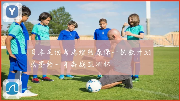 日本足协考虑续约森保一执教计划或签约一年备战亚洲杯