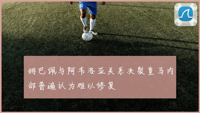 姆巴佩与阿韦洛亚关系决裂皇马内部普遍认为难以修复