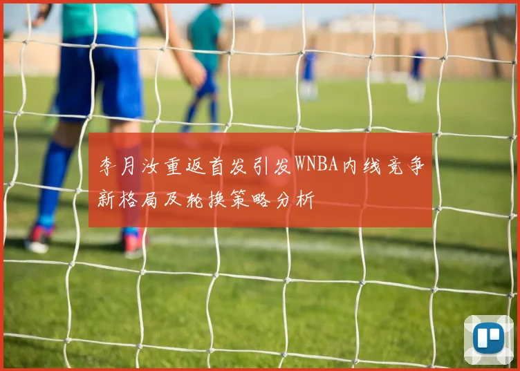 李月汝重返首发引发WNBA内线竞争新格局及轮换策略分析