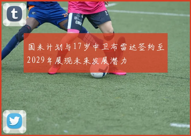 国米计划与17岁中卫布雷达签约至2029年展现未来发展潜力