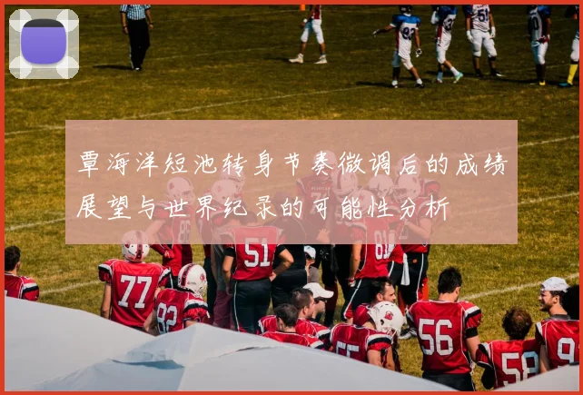 覃海洋短池转身节奏微调后的成绩展望与世界纪录的可能性分析