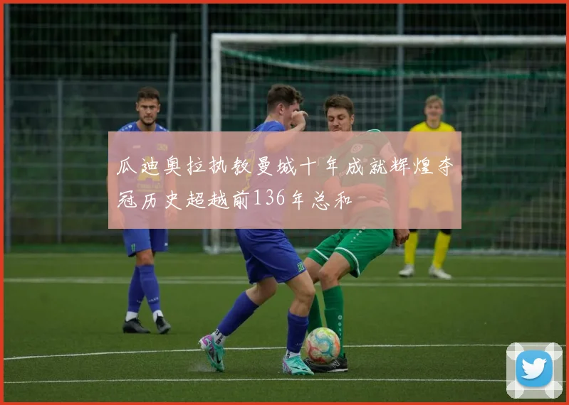 瓜迪奥拉执教曼城十年成就辉煌夺冠历史超越前136年总和