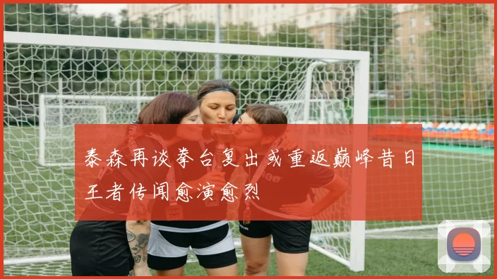 泰森再谈拳台复出或重返巅峰昔日王者传闻愈演愈烈