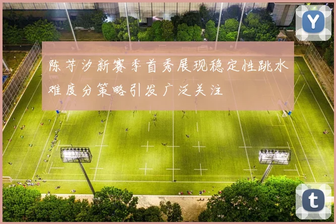 陈芋汐新赛季首秀展现稳定性跳水难度分策略引发广泛关注