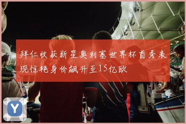 拜仁收获新星奥利塞世界杯首秀表现惊艳身价飙升至15亿欧