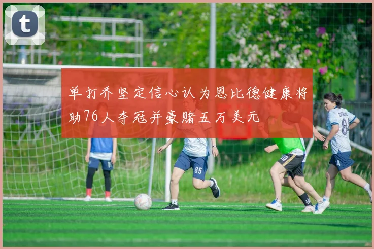 单打乔坚定信心认为恩比德健康将助76人夺冠并豪赌五万美元