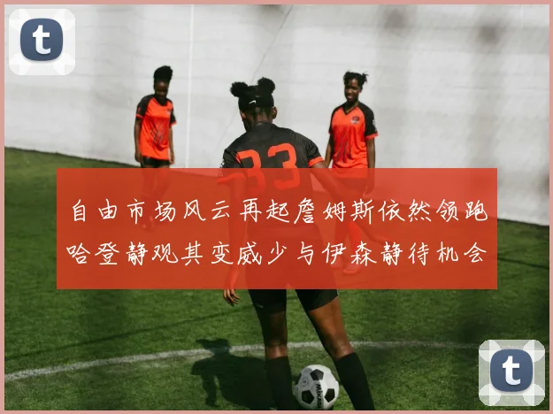 自由市场风云再起詹姆斯依然领跑哈登静观其变威少与伊森静待机会