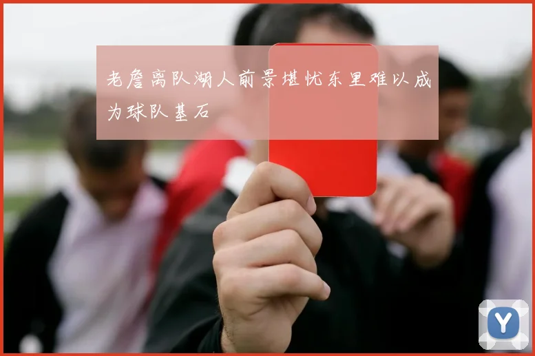 老詹离队湖人前景堪忧东里难以成为球队基石