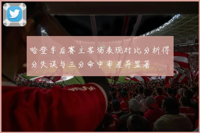哈登季后赛主客场表现对比分析得分失误与三分命中率差异显著