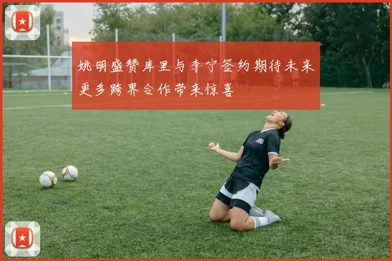 姚明盛赞库里与李宁签约期待未来更多跨界合作带来惊喜